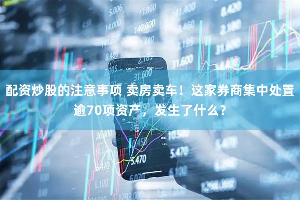 配资炒股的注意事项 卖房卖车！这家券商集中处置逾70项资产，发生了什么？