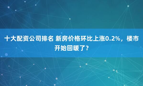 十大配资公司排名 新房价格环比上涨0.2%，楼市开始回暖了？