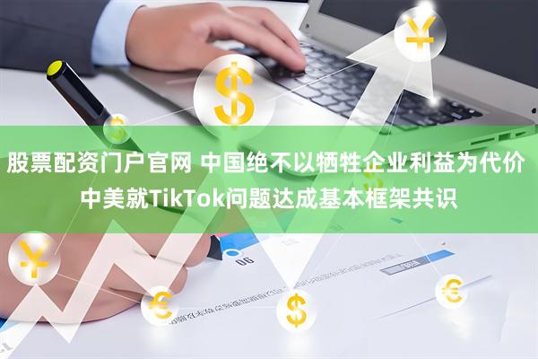 股票配资门户官网 中国绝不以牺牲企业利益为代价 中美就TikTok问题达成基本框架共识