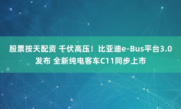 股票按天配资 千伏高压！比亚迪e-Bus平台3.0发布 全新纯电客车C11同步上市