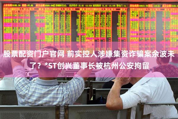 股票配资门户官网 前实控人涉嫌集资诈骗案余波未了？*ST创兴董事长被杭州公安拘留
