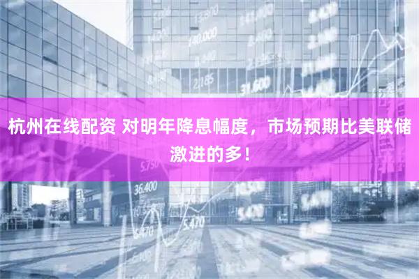 杭州在线配资 对明年降息幅度，市场预期比美联储激进的多！