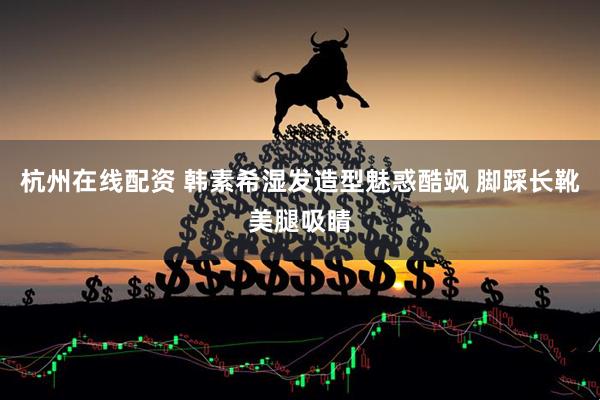 杭州在线配资 韩素希湿发造型魅惑酷飒 脚踩长靴美腿吸睛
