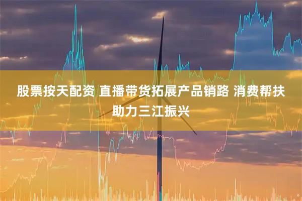 股票按天配资 直播带货拓展产品销路 消费帮扶助力三江振兴