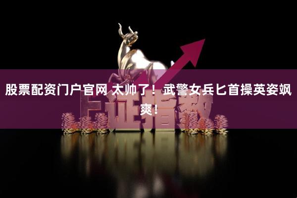 股票配资门户官网 太帅了！武警女兵匕首操英姿飒爽！