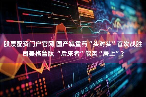 股票配资门户官网 国产减重药“头对头”首次战胜司美格鲁肽 “后来者”能否“居上”？