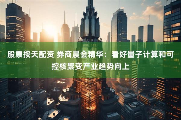 股票按天配资 券商晨会精华：看好量子计算和可控核聚变产业趋势向上