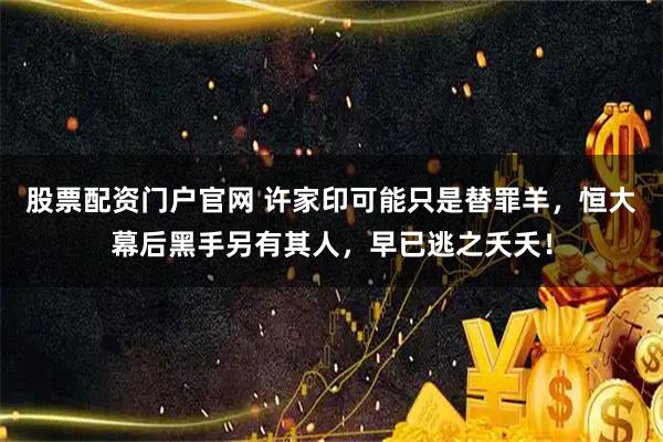 股票配资门户官网 许家印可能只是替罪羊，恒大幕后黑手另有其人，早已逃之夭夭！