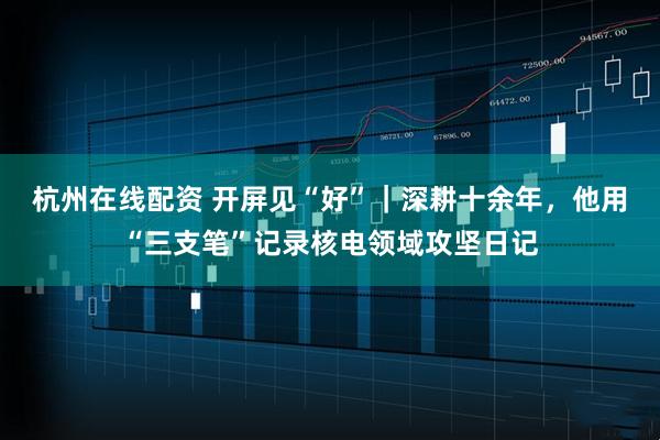 杭州在线配资 开屏见“好”｜深耕十余年，他用“三支笔”记录核电领域攻坚日记