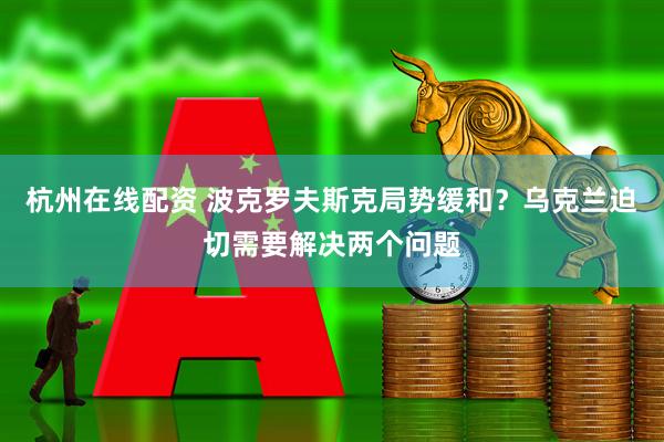 杭州在线配资 波克罗夫斯克局势缓和？乌克兰迫切需要解决两个问题