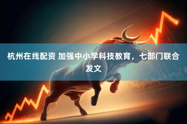 杭州在线配资 加强中小学科技教育，七部门联合发文