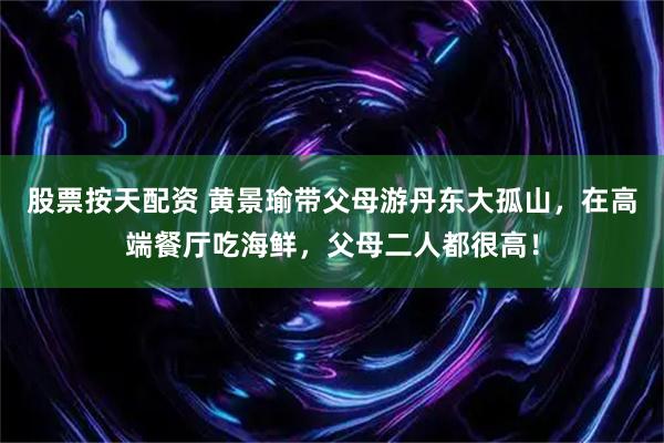 股票按天配资 黄景瑜带父母游丹东大孤山，在高端餐厅吃海鲜，父母二人都很高！