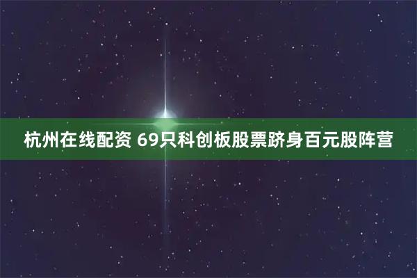 杭州在线配资 69只科创板股票跻身百元股阵营