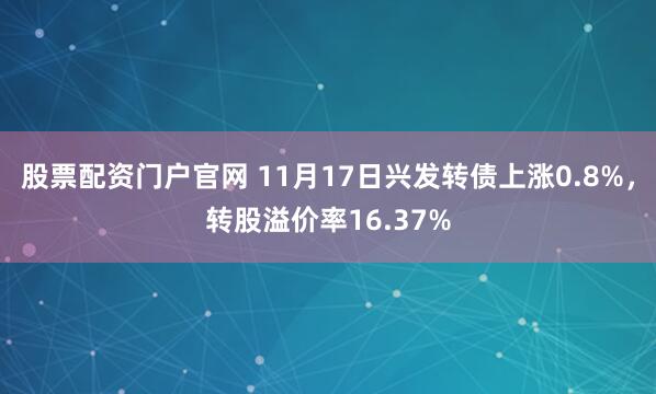 股票配资门户官网 11月17日兴发转债上涨0.8%，转股溢价率16.37%