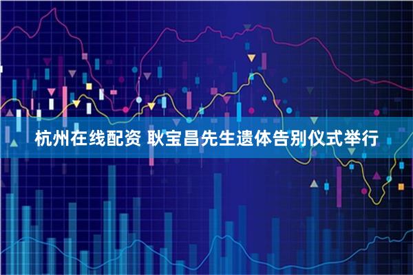 杭州在线配资 耿宝昌先生遗体告别仪式举行