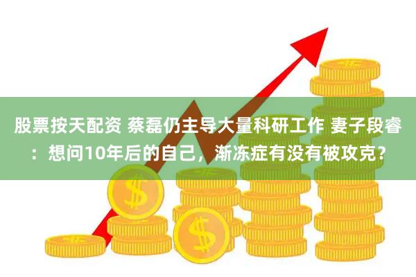 股票按天配资 蔡磊仍主导大量科研工作 妻子段睿：想问10年后的自己，渐冻症有没有被攻克？
