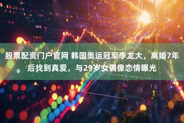 股票配资门户官网 韩国奥运冠军李龙大，离婚7年后找到真爱，与29岁女偶像恋情曝光