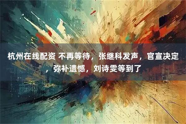 杭州在线配资 不再等待，张继科发声，官宣决定，弥补遗憾，刘诗雯等到了