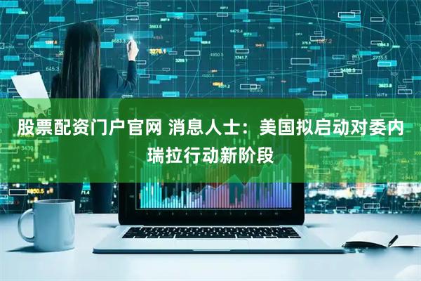 股票配资门户官网 消息人士：美国拟启动对委内瑞拉行动新阶段