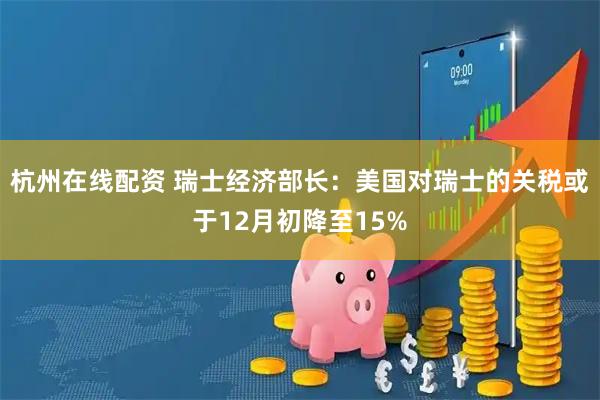 杭州在线配资 瑞士经济部长：美国对瑞士的关税或于12月初降至15%