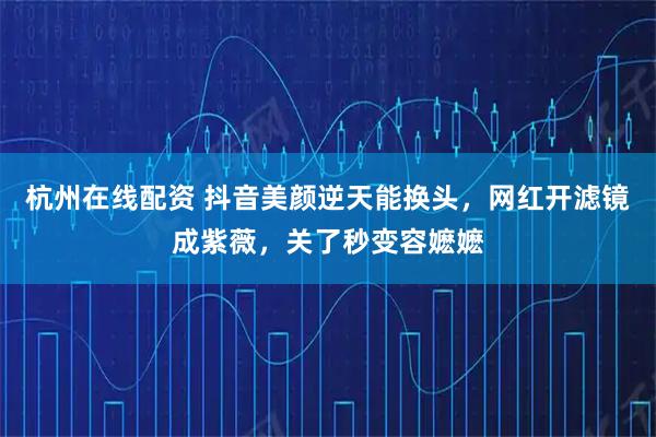 杭州在线配资 抖音美颜逆天能换头，网红开滤镜成紫薇，关了秒变容嬷嬷