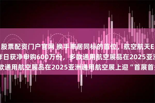 股票配资门户官网 换手率居同标的首位，航空航天ETF天弘（159241）昨日获净申购600万份，多款通用航空展品在2025亚洲通用航空展上迎“首展首秀”