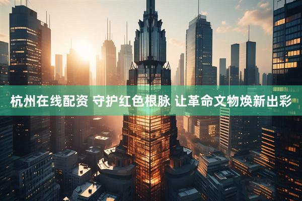 杭州在线配资 守护红色根脉 让革命文物焕新出彩