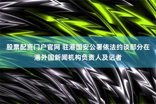 股票配资门户官网 驻港国安公署依法约谈部分在港外国新闻机构负责人及记者