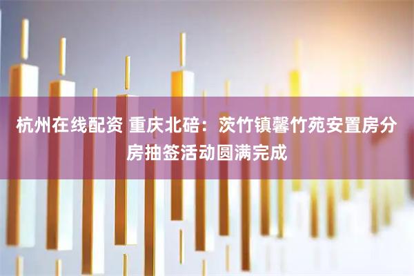 杭州在线配资 重庆北碚：茨竹镇馨竹苑安置房分房抽签活动圆满完成