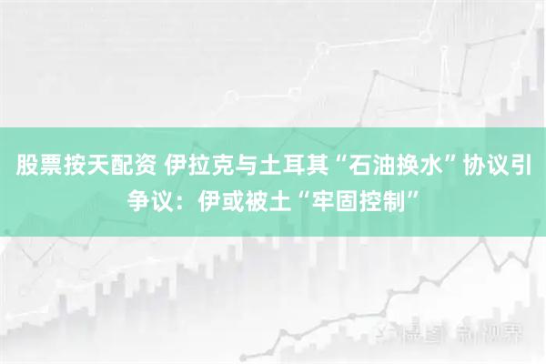 股票按天配资 伊拉克与土耳其“石油换水”协议引争议：伊或被土“牢固控制”