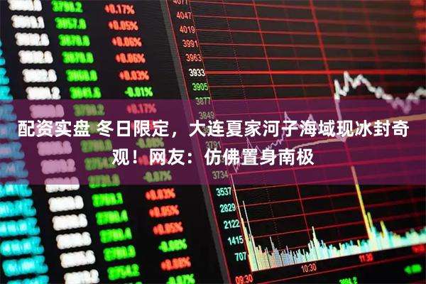 配资实盘 冬日限定，大连夏家河子海域现冰封奇观！网友：仿佛置身南极