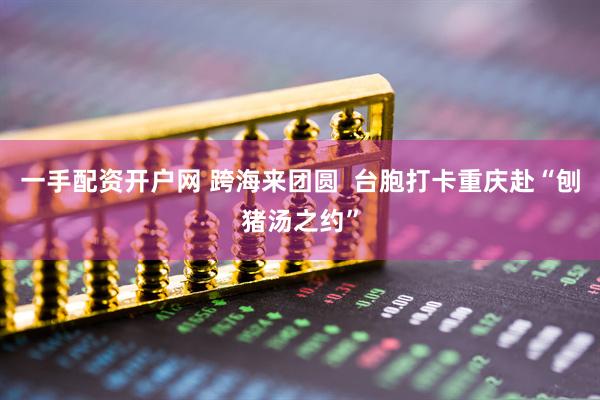 一手配资开户网 跨海来团圆  台胞打卡重庆赴“刨猪汤之约”