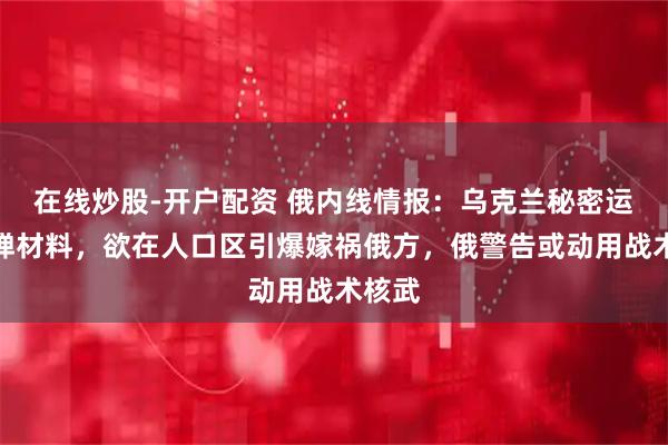 在线炒股-开户配资 俄内线情报：乌克兰秘密运入脏弹材料，欲在人口区引爆嫁祸俄方，俄警告或动用战术核武