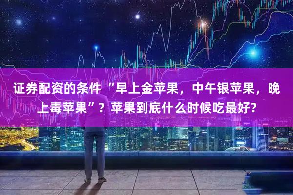 证券配资的条件 “早上金苹果，中午银苹果，晚上毒苹果”？苹果到底什么时候吃最好？