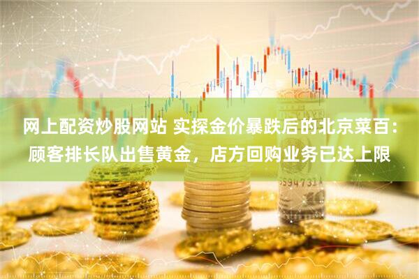 网上配资炒股网站 实探金价暴跌后的北京菜百：顾客排长队出售黄金，店方回购业务已达上限