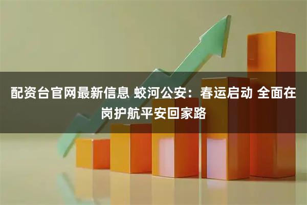 配资台官网最新信息 蛟河公安：春运启动 全面在岗护航平安回家路