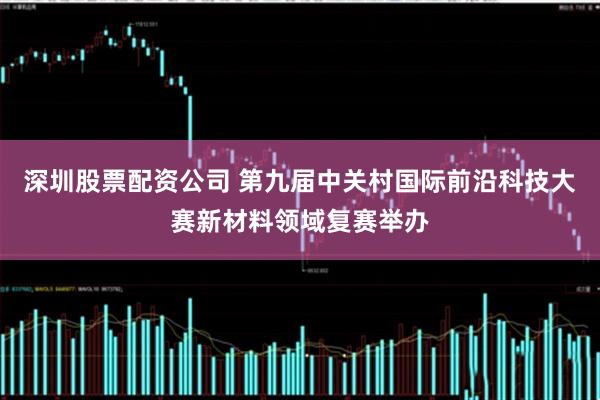 深圳股票配资公司 第九届中关村国际前沿科技大赛新材料领域复赛举办