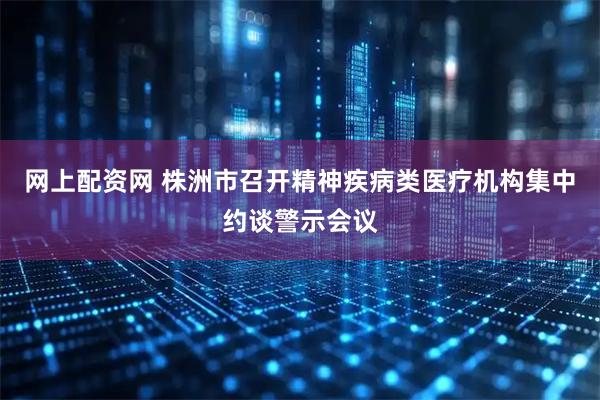 网上配资网 株洲市召开精神疾病类医疗机构集中约谈警示会议