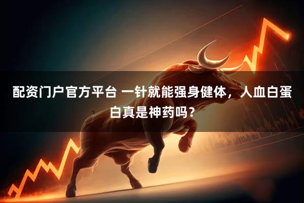 配资门户官方平台 一针就能强身健体，人血白蛋白真是神药吗？