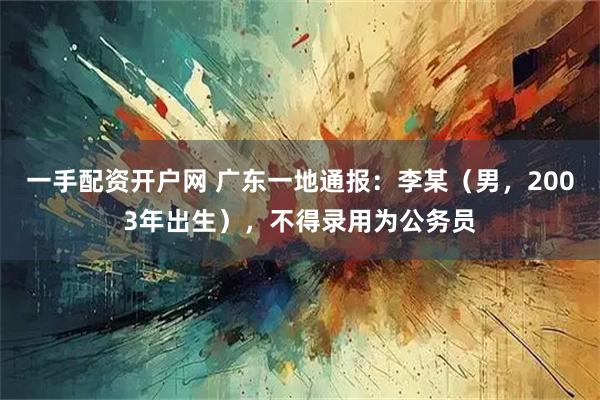 一手配资开户网 广东一地通报：李某（男，2003年出生），不得录用为公务员