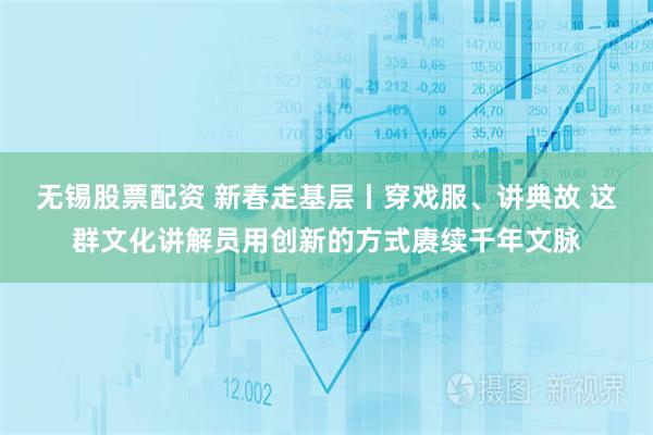无锡股票配资 新春走基层丨穿戏服、讲典故 这群文化讲解员用创新的方式赓续千年文脉