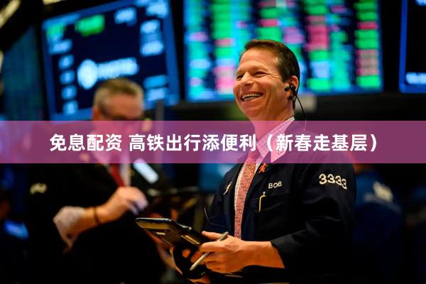 免息配资 高铁出行添便利（新春走基层）