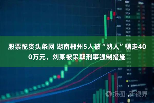 股票配资头条网 湖南郴州5人被“熟人”骗走400万元，刘某被采取刑事强制措施