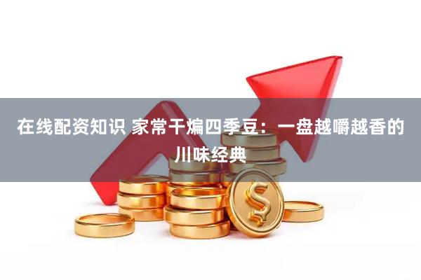 在线配资知识 家常干煸四季豆：一盘越嚼越香的川味经典