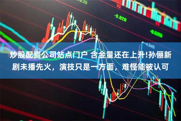 炒股配资公司站点门户 含金量还在上升!孙俪新剧未播先火，演技只是一方面，难怪能被认可