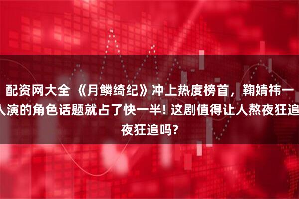 配资网大全 《月鳞绮纪》冲上热度榜首，鞠婧祎一个人演的角色话题就占了快一半! 这剧值得让人熬夜狂追吗?