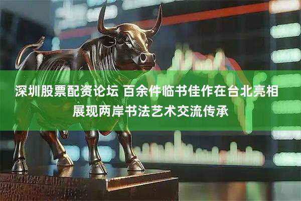 深圳股票配资论坛 百余件临书佳作在台北亮相  展现两岸书法艺术交流传承