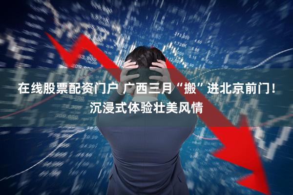 在线股票配资门户 广西三月“搬”进北京前门！沉浸式体验壮美风情
