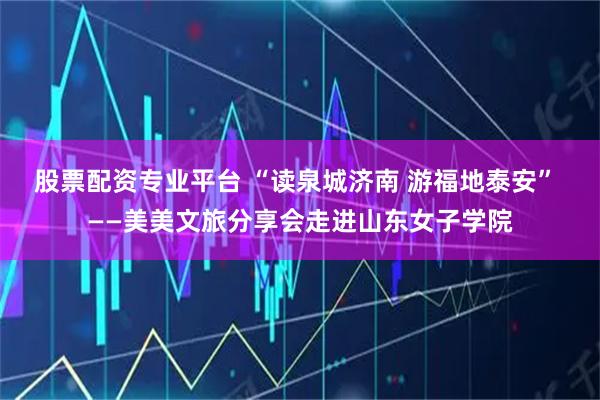 股票配资专业平台 “读泉城济南 游福地泰安” ——美美文旅分享会走进山东女子学院