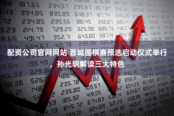 配资公司官网网站 晋城围棋赛预选启动仪式举行，孙光明解读三大特色